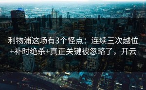 利物浦这场有3个怪点：连续三次越位+补时绝杀+真正关键被忽略了，开云