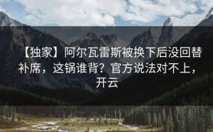 【独家】阿尔瓦雷斯被换下后没回替补席，这锅谁背？官方说法对不上，开云