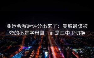 亚运会赛后评分出来了：曼城最该被夸的不是字母哥，而是三中卫切换