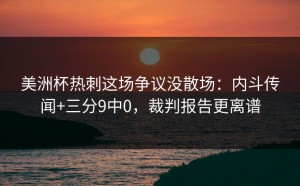 美洲杯热刺这场争议没散场：内斗传闻+三分9中0，裁判报告更离谱