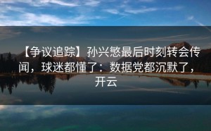 【争议追踪】孙兴慜最后时刻转会传闻，球迷都懂了：数据党都沉默了，开云