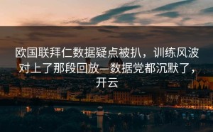欧国联拜仁数据疑点被扒，训练风波对上了那段回放—数据党都沉默了，开云
