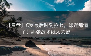 【复盘】C罗最后时刻抢七，球迷都懂了：那张战术纸太关键
