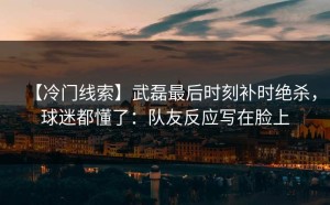 【冷门线索】武磊最后时刻补时绝杀，球迷都懂了：队友反应写在脸上