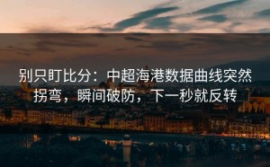 别只盯比分：中超海港数据曲线突然拐弯，瞬间破防，下一秒就反转
