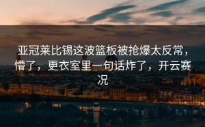 亚冠莱比锡这波篮板被抢爆太反常，懵了，更衣室里一句话炸了，开云赛况
