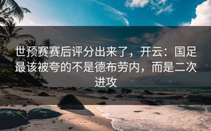 世预赛赛后评分出来了，开云：国足最该被夸的不是德布劳内，而是二次进攻