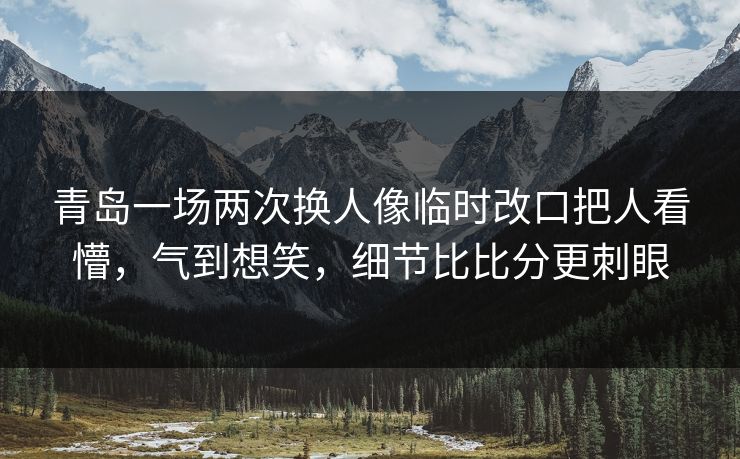青岛一场两次换人像临时改口把人看懵，气到想笑，细节比比分更刺眼