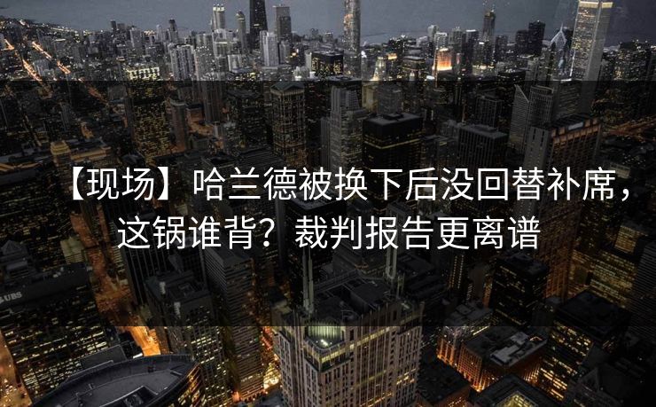 【现场】哈兰德被换下后没回替补席，这锅谁背？裁判报告更离谱