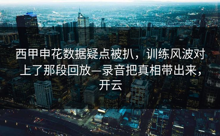 西甲申花数据疑点被扒，训练风波对上了那段回放—录音把真相带出来，开云