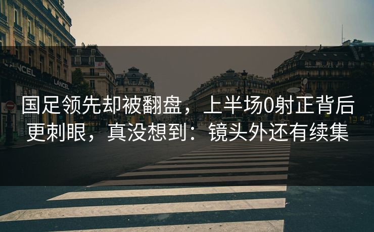 国足领先却被翻盘，上半场0射正背后更刺眼，真没想到：镜头外还有续集