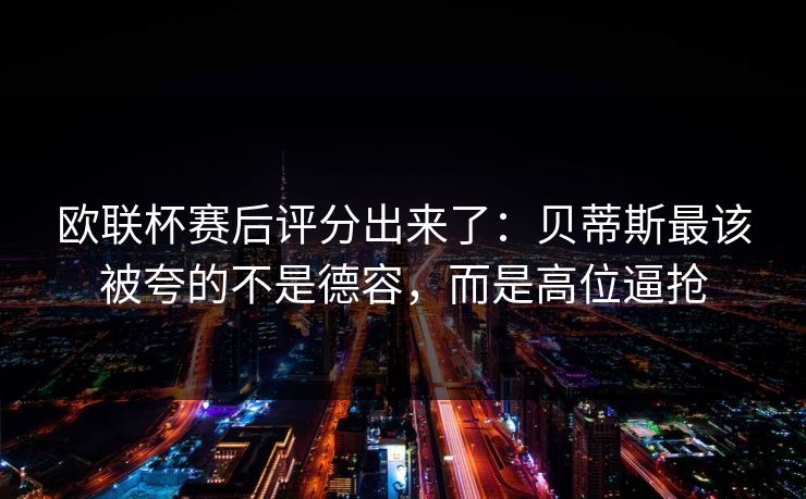 欧联杯赛后评分出来了:贝蒂斯最该被夸的不是德容,而是高位逼抢 欧联杯赛后评分出来了:贝蒂斯最该被夸的不是德容,而是高位逼抢