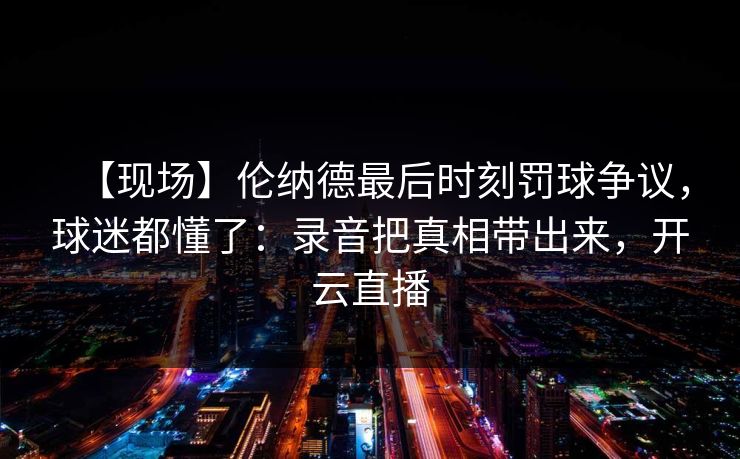 【现场】伦纳德最后时刻罚球争议，球迷都懂了：录音把真相带出来，开云直播