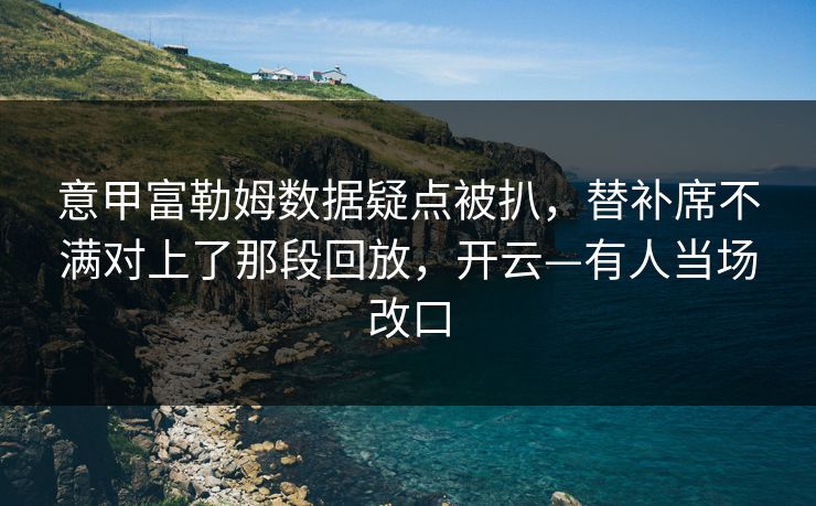 意甲富勒姆数据疑点被扒，替补席不满对上了那段回放，开云—有人当场改口