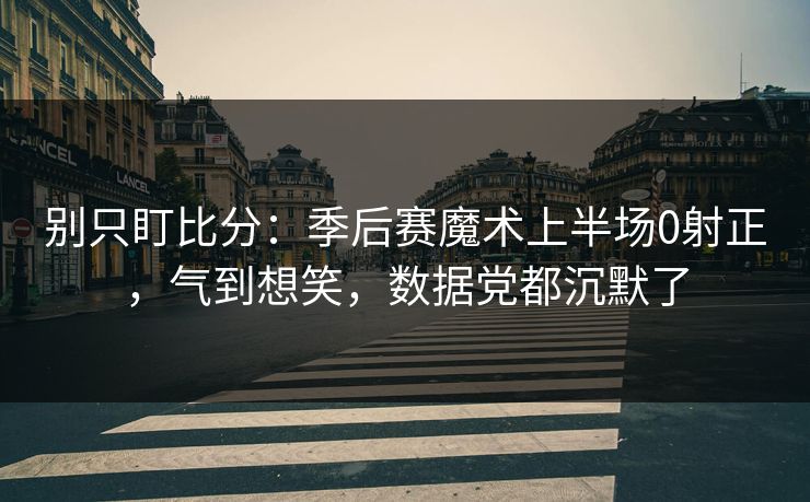 别只盯比分：季后赛魔术上半场0射正，气到想笑，数据党都沉默了