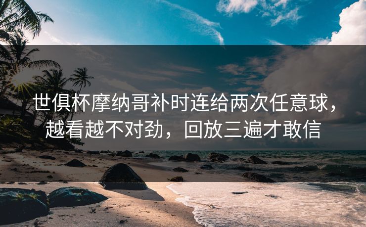 世俱杯摩纳哥补时连给两次任意球，越看越不对劲，回放三遍才敢信