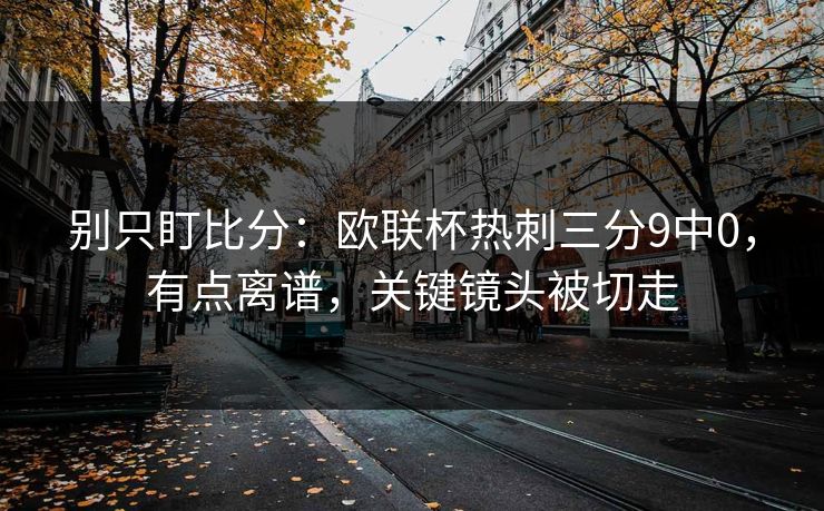 别只盯比分:欧联杯热刺三分9中0,有点离谱,关键镜头被切走 别只盯比分:欧联杯热刺三分9中0,有点离谱,关键镜头被切走