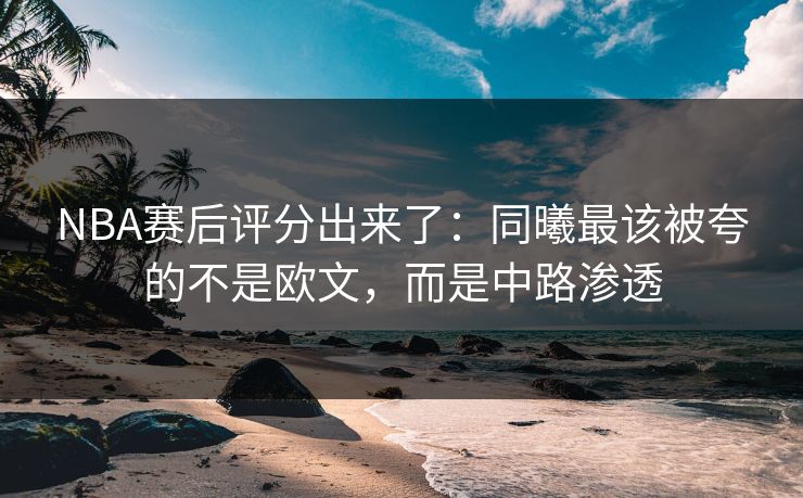 NBA赛后评分出来了:同曦最该被夸的不是欧文,而是中路渗透 NBA赛后评分出来了:同曦最该被夸的不是欧文,而是中路渗透