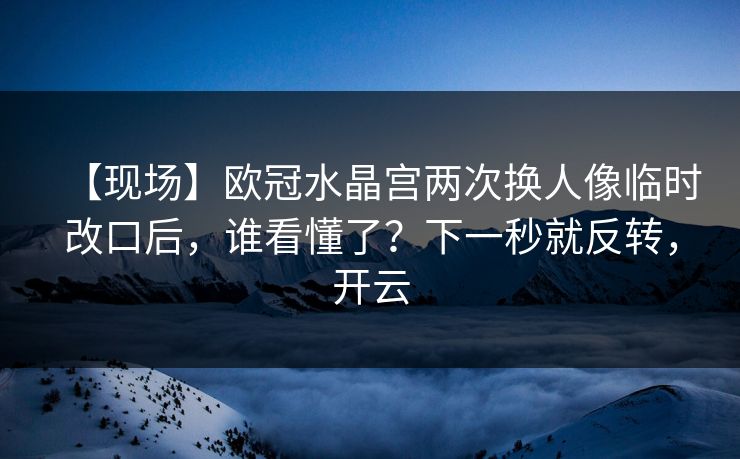 【现场】欧冠水晶宫两次换人像临时改口后，谁看懂了？下一秒就反转，开云
