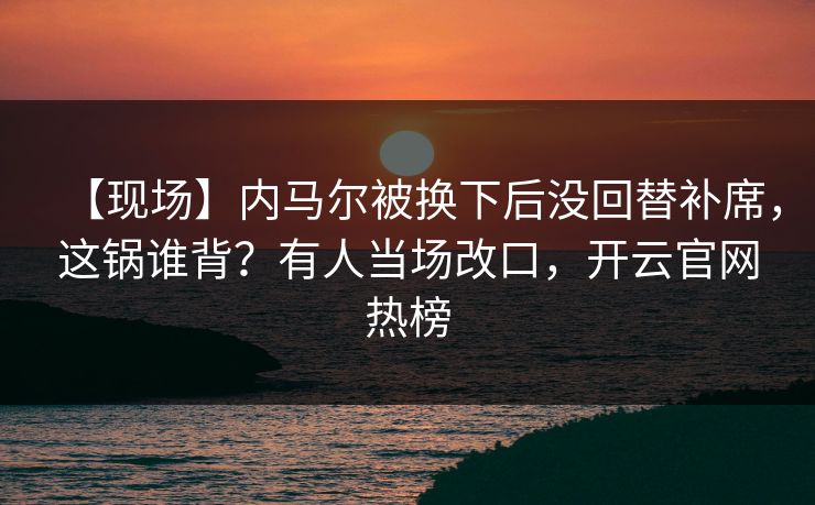 【现场】内马尔被换下后没回替补席，这锅谁背？有人当场改口，开云官网热榜