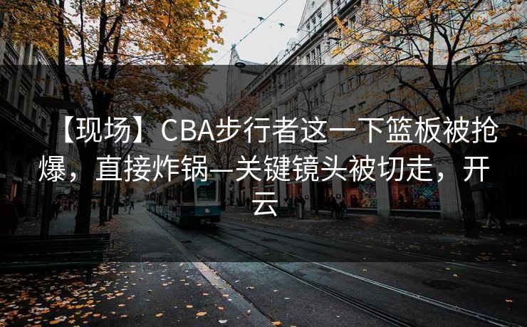 【现场】CBA步行者这一下篮板被抢爆，直接炸锅—关键镜头被切走，开云