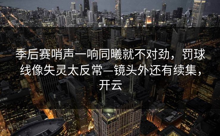 季后赛哨声一响同曦就不对劲，罚球线像失灵太反常—镜头外还有续集，开云