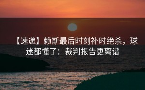 【速递】赖斯最后时刻补时绝杀，球迷都懂了：裁判报告更离谱