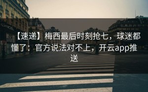 【速递】梅西最后时刻抢七，球迷都懂了：官方说法对不上，开云app推送
