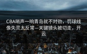 CBA哨声一响青岛就不对劲，罚球线像失灵太反常—关键镜头被切走，开云