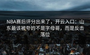 NBA赛后评分出来了，开云入口：山东最该被夸的不是字母哥，而是反击落位