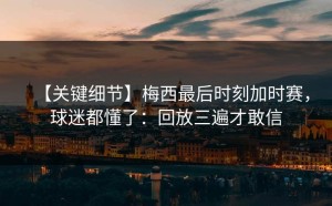 【关键细节】梅西最后时刻加时赛，球迷都懂了：回放三遍才敢信