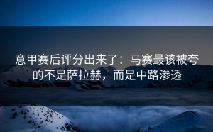 意甲赛后评分出来了：马赛最该被夸的不是萨拉赫，而是中路渗透