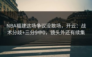 NBA福建这场争议没散场，开云：战术分歧+三分9中0，镜头外还有续集