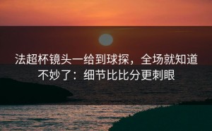 法超杯镜头一给到球探，全场就知道不妙了：细节比比分更刺眼