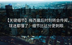 【关键细节】梅西最后时刻转会传闻，球迷都懂了：细节比比分更刺眼