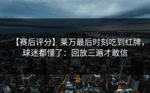 【赛后评分】莱万最后时刻吃到红牌，球迷都懂了：回放三遍才敢信