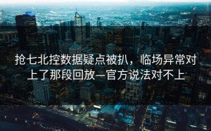 抢七北控数据疑点被扒，临场异常对上了那段回放—官方说法对不上