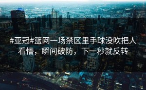 #亚冠#篮网一场禁区里手球没吹把人看懵，瞬间破防，下一秒就反转