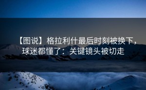 【图说】格拉利什最后时刻被换下，球迷都懂了：关键镜头被切走