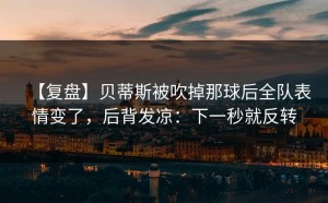 【复盘】贝蒂斯被吹掉那球后全队表情变了，后背发凉：下一秒就反转