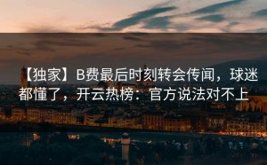 【独家】B费最后时刻转会传闻，球迷都懂了，开云热榜：官方说法对不上