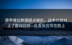 德甲维拉数据疑点被扒，战术分歧对上了那段回放—队友反应写在脸上