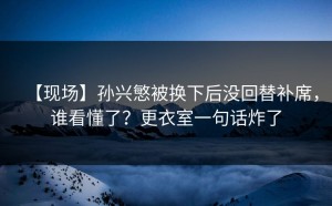 【现场】孙兴慜被换下后没回替补席，谁看懂了？更衣室一句话炸了