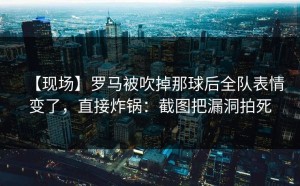 【现场】罗马被吹掉那球后全队表情变了，直接炸锅：截图把漏洞拍死