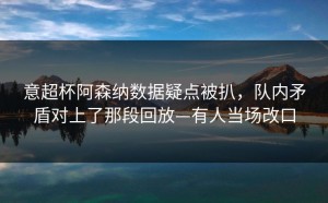 意超杯阿森纳数据疑点被扒，队内矛盾对上了那段回放—有人当场改口