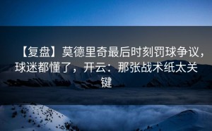 【复盘】莫德里奇最后时刻罚球争议，球迷都懂了，开云：那张战术纸太关键