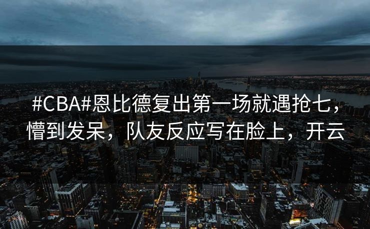 #CBA#恩比德复出第一场就遇抢七，懵到发呆，队友反应写在脸上，开云