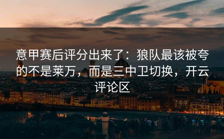意甲赛后评分出来了：狼队最该被夸的不是莱万，而是三中卫切换，开云评论区