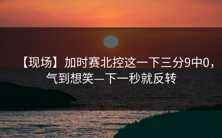 【现场】加时赛北控这一下三分9中0，气到想笑—下一秒就反转