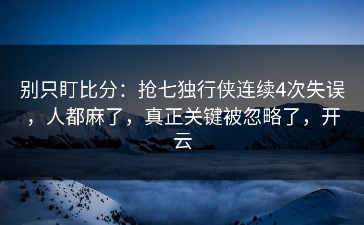 别只盯比分：抢七独行侠连续4次失误，人都麻了，真正关键被忽略了，开云
